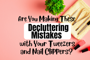 Are You Making These Decluttering Mistakes with Your Tweezers and Nail Clippers?